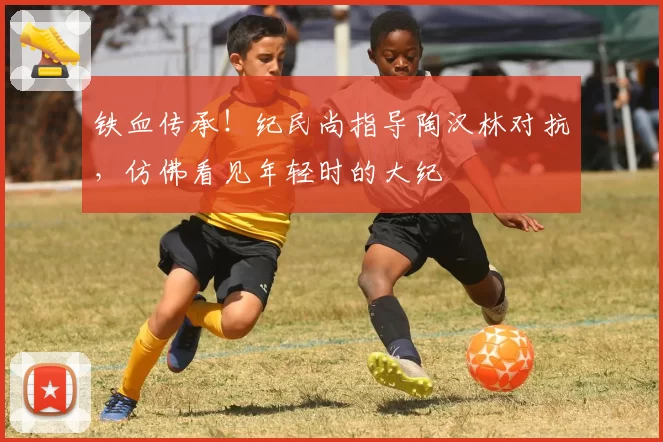 铁血传承！纪民尚指导陶汉林对抗，仿佛看见年轻时的大纪