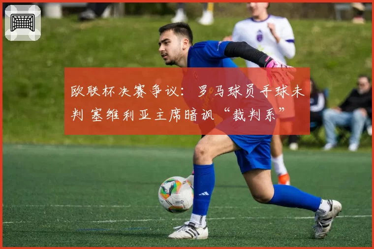 欧联杯决赛争议：罗马球员手球未判 塞维利亚主席暗讽“裁判系”