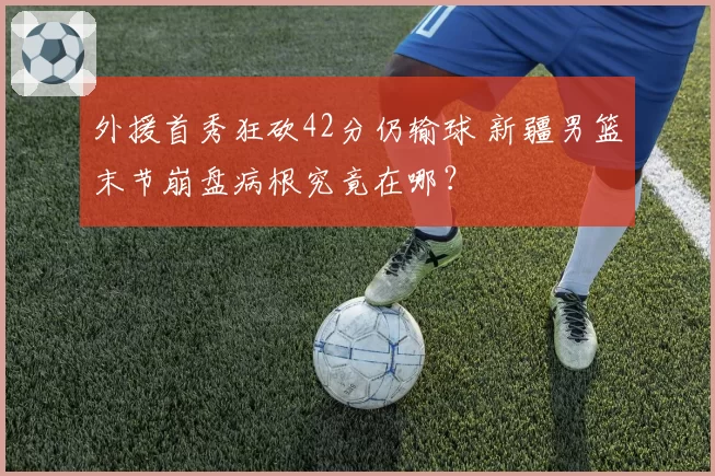外援首秀狂砍42分仍输球 新疆男篮末节崩盘病根究竟在哪？