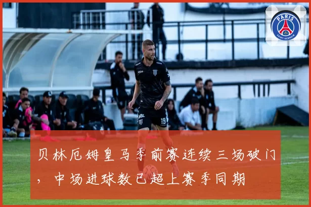 贝林厄姆皇马季前赛连续三场破门,中场进球数已超上赛季同期