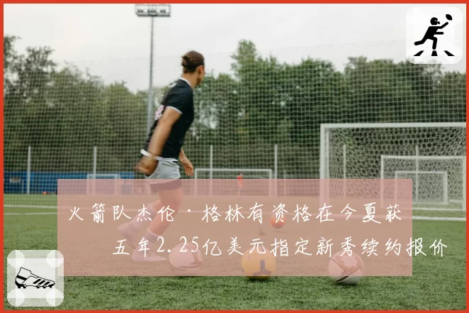 火箭队杰伦·格林有资格在今夏获得五年2.25亿美元指定新秀续约报价