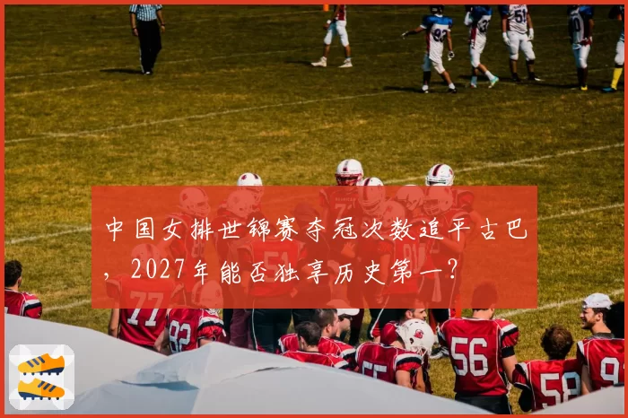 中国女排世锦赛夺冠次数追平古巴，2027年能否独享历史第一？