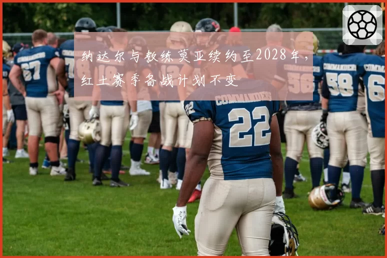 纳达尔与教练莫亚续约至2028年，红土赛季备战计划不变