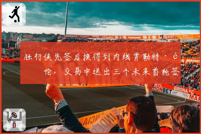 独行侠先签后换得到内线贾勒特·阿伦,交易中送出三个未来首轮签