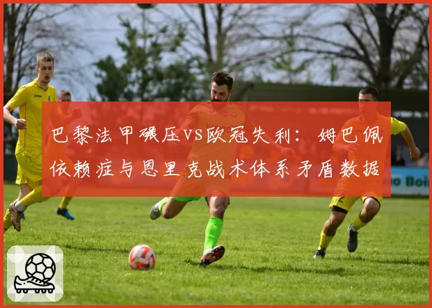 巴黎法甲碾压vs欧冠失利：姆巴佩依赖症与恩里克战术体系矛盾数据化呈现