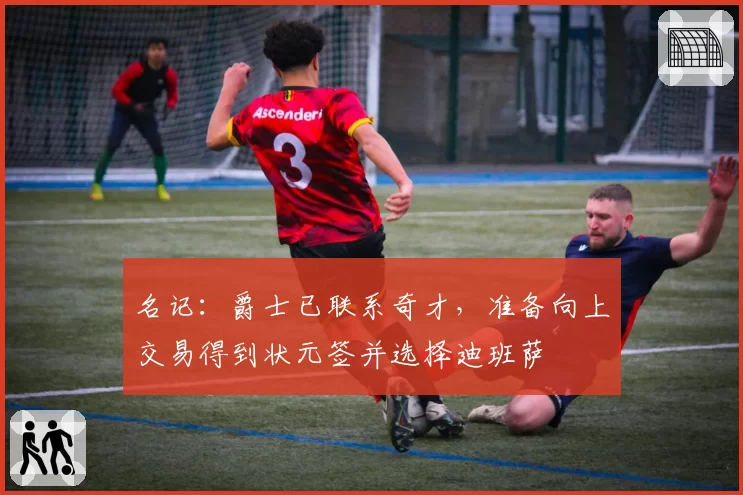 名记：爵士已联系奇才，准备向上交易得到状元签并选择迪班萨