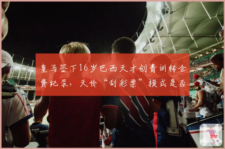皇马签下16岁巴西天才创青训转会费纪录,天价“刮彩票”模式是否可持续?