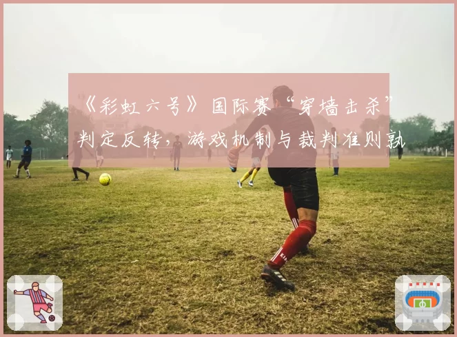 《彩虹六号》国际赛“穿墙击杀”判定反转,游戏机制与裁判准则孰先?