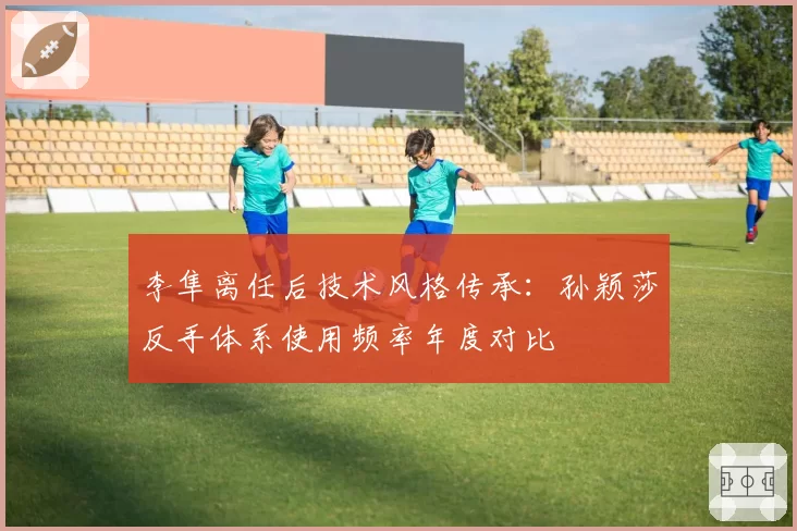 李隼离任后技术风格传承:孙颖莎反手体系使用频率年度对比