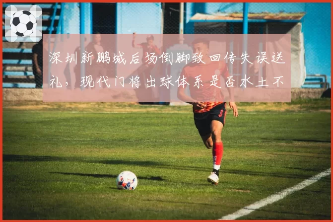 深圳新鹏城后场倒脚致回传失误送礼，现代门将出球体系是否水土不服？