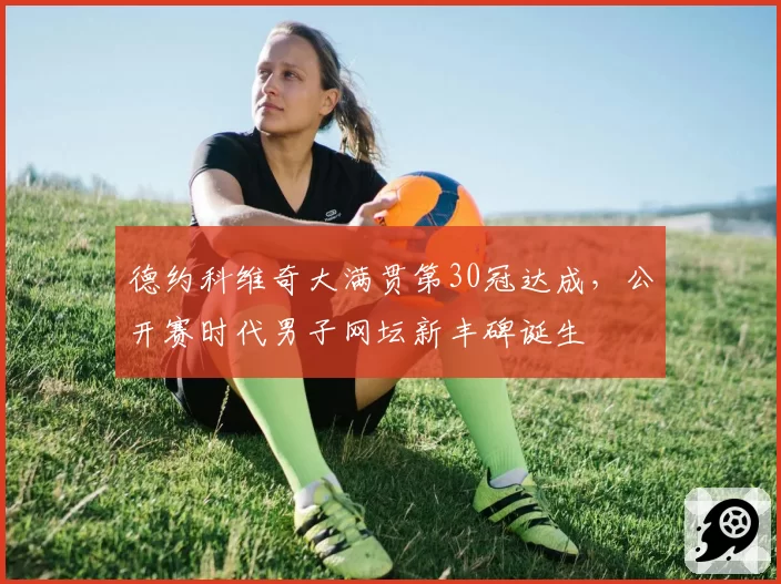 德约科维奇大满贯第30冠达成，公开赛时代男子网坛新丰碑诞生