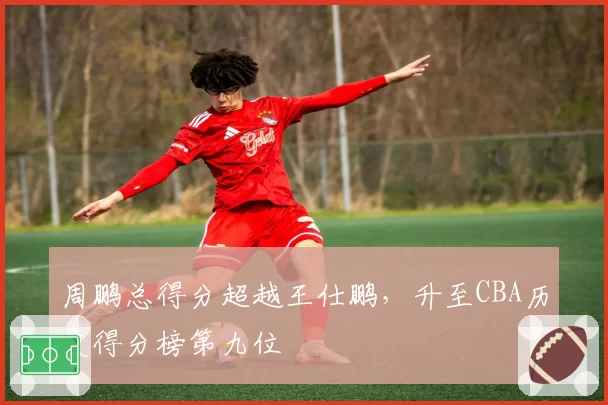 周鹏总得分超越王仕鹏,升至CBA历史得分榜第九位