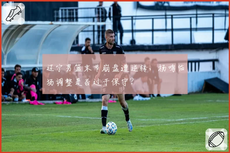 辽宁男篮末节崩盘遭逆转，杨鸣临场调整是否过于保守？