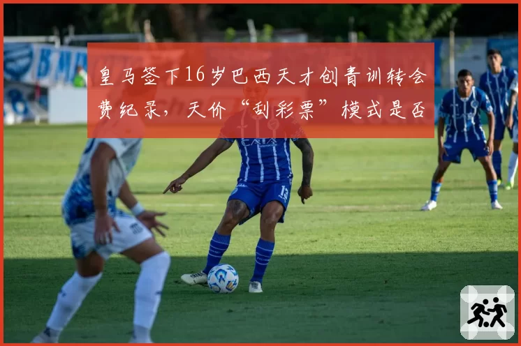 皇马签下16岁巴西天才创青训转会费纪录,天价“刮彩票”模式是否可持续?