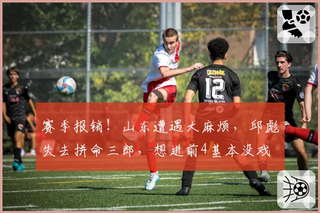 赛季报销！山东遭遇大麻烦，邱彪失去拼命三郎，想进前4基本没戏