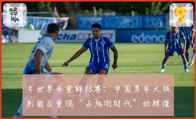 年世界举重锦标赛:中国男举大级别能否重现“占旭刚时代”的辉煌?