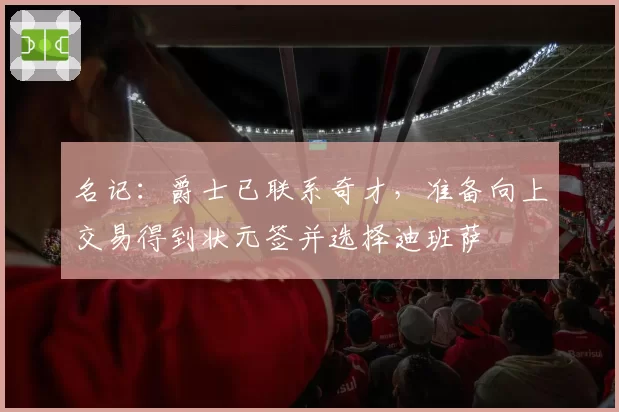 名记：爵士已联系奇才，准备向上交易得到状元签并选择迪班萨