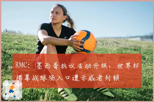 RMC：墨西哥抗议活动升级，世界杯揭幕战球场入口遭示威者封锁