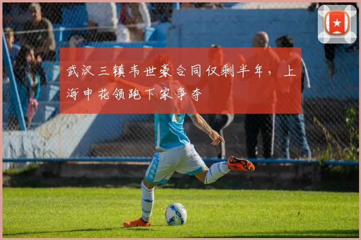 武汉三镇韦世豪合同仅剩半年,上海申花领跑下家争夺