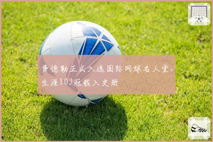 费德勒正式入选国际网球名人堂,生涯103冠载入史册