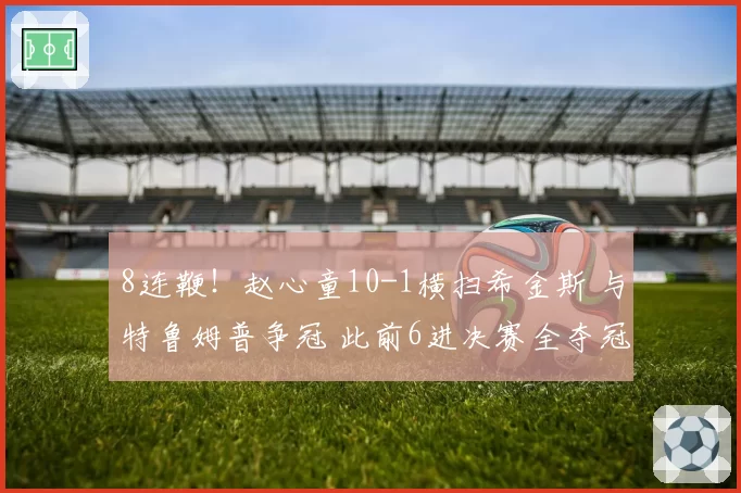 8连鞭!赵心童10-1横扫希金斯 与特鲁姆普争冠 此前6进决赛全夺冠