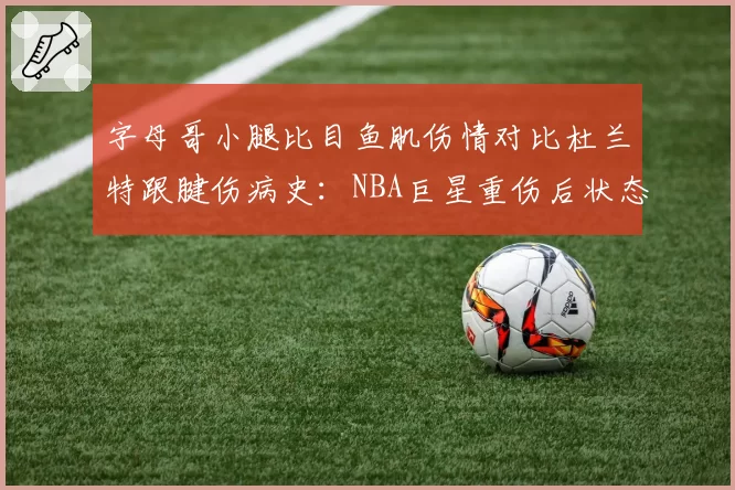 字母哥小腿比目鱼肌伤情对比杜兰特跟腱伤病史:NBA巨星重伤后状态恢复曲线