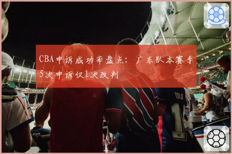 CBA申诉成功率盘点：广东队本赛季5次申诉仅1次改判