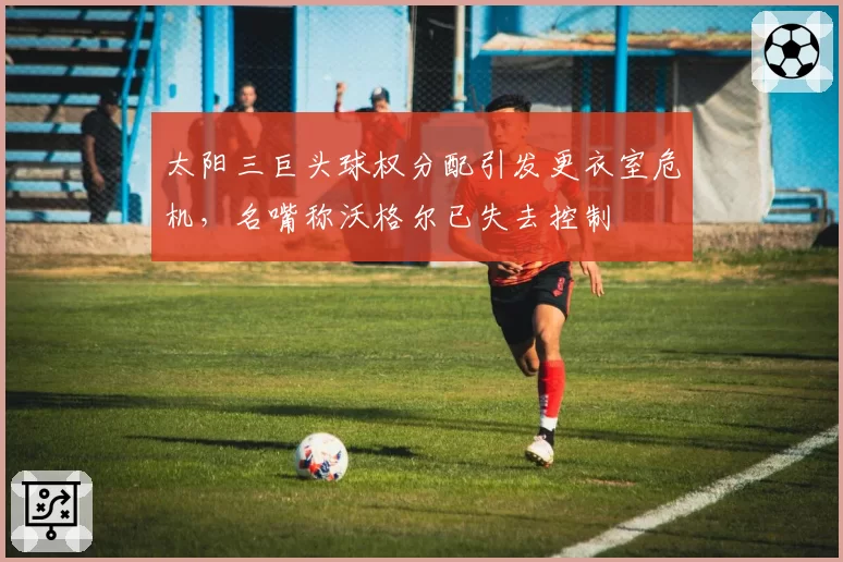 太阳三巨头球权分配引发更衣室危机,名嘴称沃格尔已失去控制