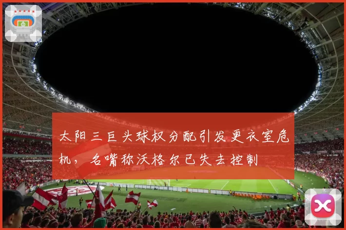 太阳三巨头球权分配引发更衣室危机,名嘴称沃格尔已失去控制