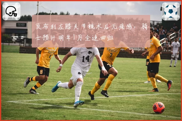莫布利左膝关节镜术后无痛感，骑士预计明年1月全速回归