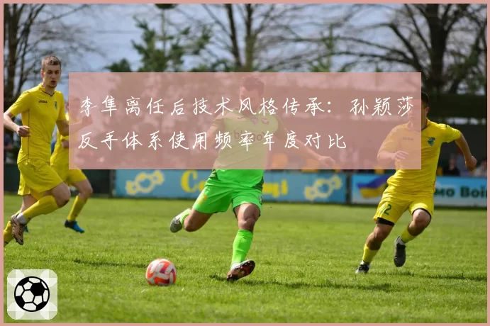 李隼离任后技术风格传承:孙颖莎反手体系使用频率年度对比