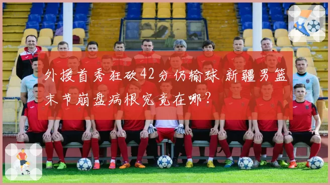 外援首秀狂砍42分仍输球 新疆男篮末节崩盘病根究竟在哪？