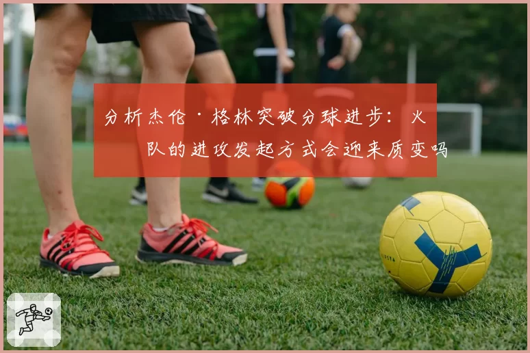 分析杰伦·格林突破分球进步:火箭队的进攻发起方式会迎来质变吗?