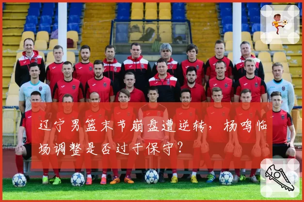 辽宁男篮末节崩盘遭逆转，杨鸣临场调整是否过于保守？