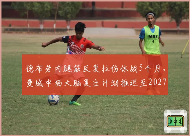 德布劳内腿筋反复拉伤休战5个月，曼城中场大脑复出计划推迟至2027年1月