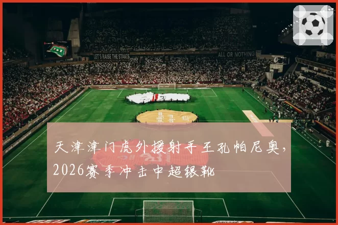 天津津门虎外援射手王孔帕尼奥,2026赛季冲击中超银靴