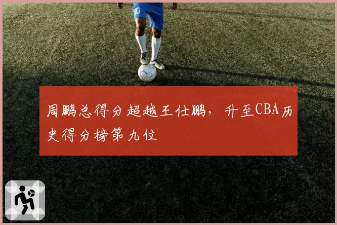 周鹏总得分超越王仕鹏,升至CBA历史得分榜第九位