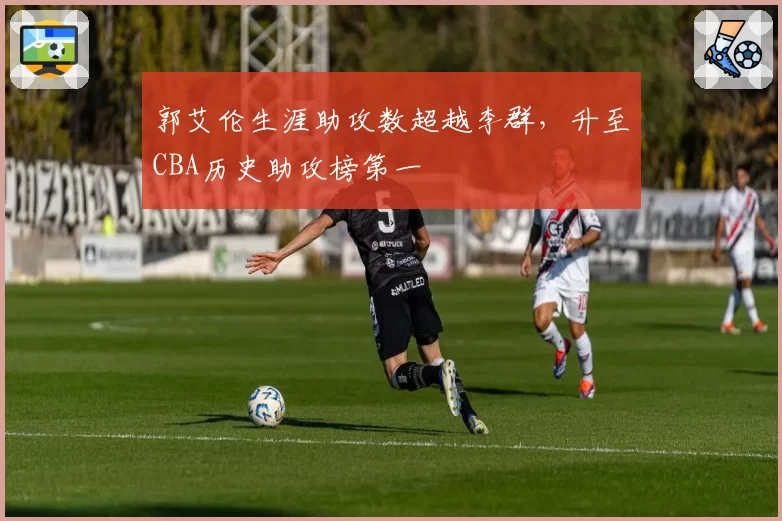 郭艾伦生涯助攻数超越李群，升至CBA历史助攻榜第一