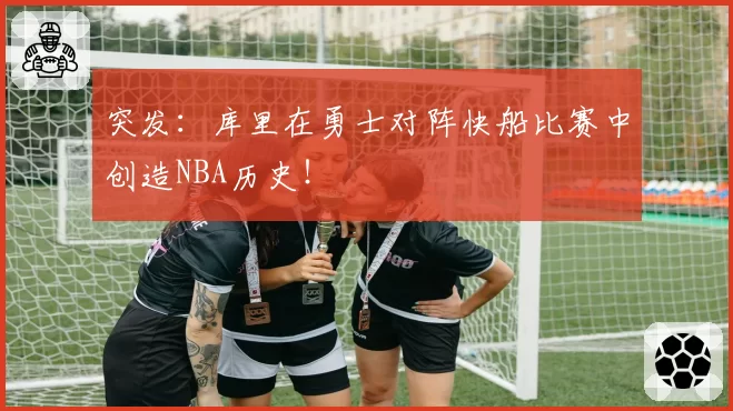突发：库里在勇士对阵快船比赛中创造NBA历史！