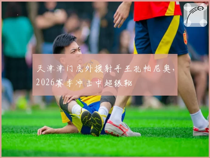 天津津门虎外援射手王孔帕尼奥,2026赛季冲击中超银靴