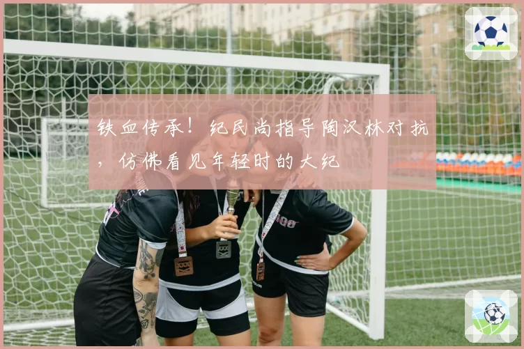 铁血传承！纪民尚指导陶汉林对抗，仿佛看见年轻时的大纪