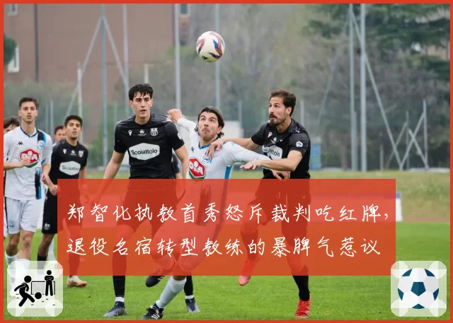 郑智化执教首秀怒斥裁判吃红牌,退役名宿转型教练的暴脾气惹议