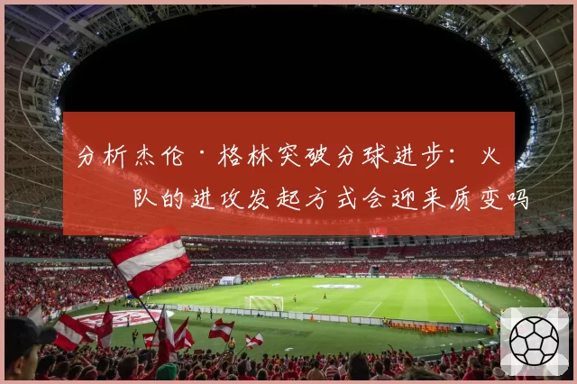 分析杰伦·格林突破分球进步:火箭队的进攻发起方式会迎来质变吗?