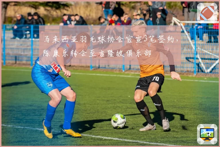 马来西亚羽毛球协会官宣3笔签约，陈康乐转会至吉隆坡俱乐部