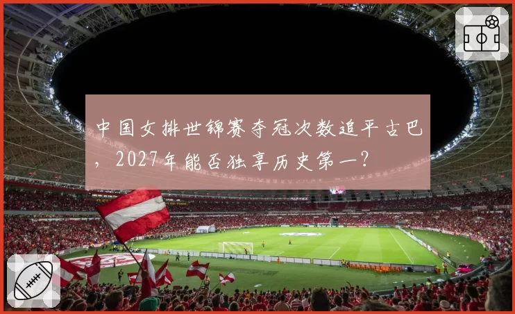 中国女排世锦赛夺冠次数追平古巴，2027年能否独享历史第一？
