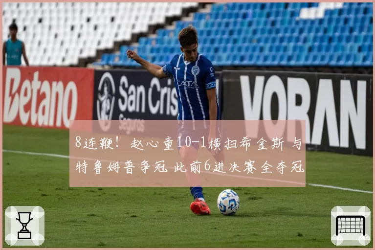 8连鞭!赵心童10-1横扫希金斯 与特鲁姆普争冠 此前6进决赛全夺冠