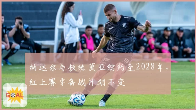 纳达尔与教练莫亚续约至2028年，红土赛季备战计划不变