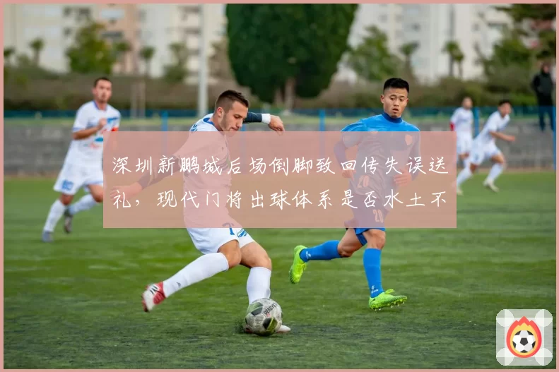 深圳新鹏城后场倒脚致回传失误送礼，现代门将出球体系是否水土不服？