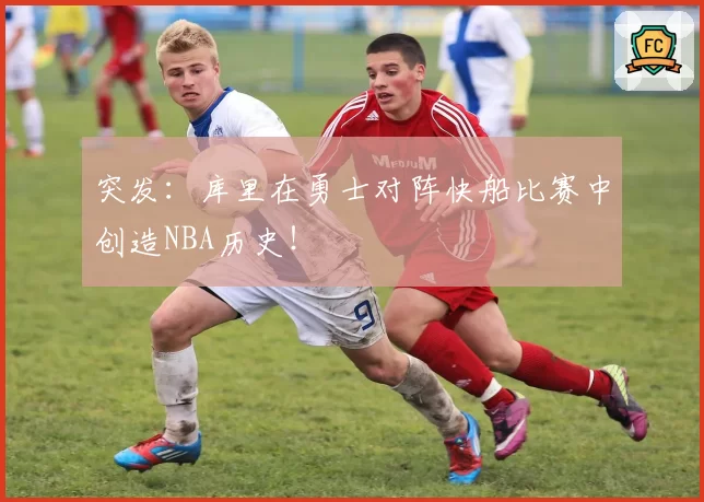 突发：库里在勇士对阵快船比赛中创造NBA历史！