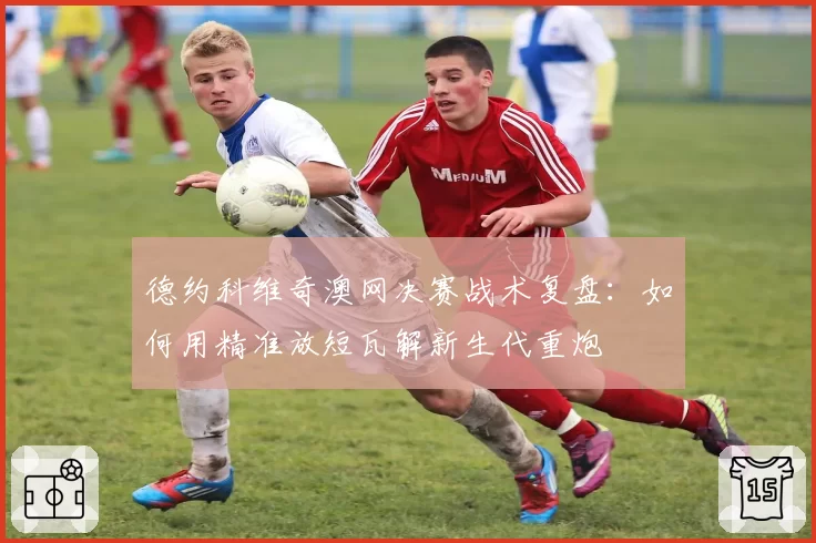 德约科维奇澳网决赛战术复盘:如何用精准放短瓦解新生代重炮